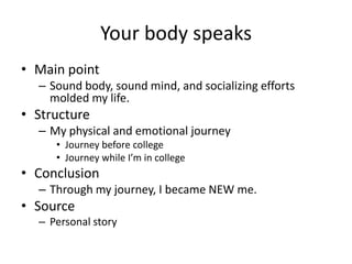 Your body speaks
• Main point
  – Sound body, sound mind, and socializing efforts
    molded my life.
• Structure
  – My physical and emotional journey
     • Journey before college
     • Journey while I’m in college
• Conclusion
  – Through my journey, I became NEW me.
• Source
  – Personal story
 