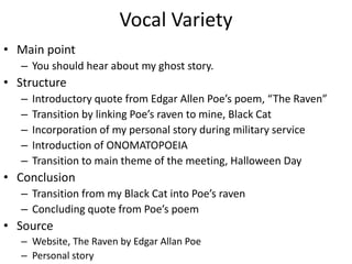Vocal Variety
• Main point
   – You should hear about my ghost story.
• Structure
   –   Introductory quote from Edgar Allen Poe’s poem, “The Raven”
   –   Transition by linking Poe’s raven to mine, Black Cat
   –   Incorporation of my personal story during military service
   –   Introduction of ONOMATOPOEIA
   –   Transition to main theme of the meeting, Halloween Day
• Conclusion
   – Transition from my Black Cat into Poe’s raven
   – Concluding quote from Poe’s poem
• Source
   – Website, The Raven by Edgar Allan Poe
   – Personal story
 