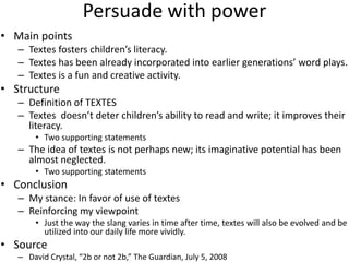 Persuade with power
• Main points
   – Textes fosters children’s literacy.
   – Textes has been already incorporated into earlier generations’ word plays.
   – Textes is a fun and creative activity.
• Structure
   – Definition of TEXTES
   – Textes doesn’t deter children’s ability to read and write; it improves their
     literacy.
       • Two supporting statements
   – The idea of textes is not perhaps new; its imaginative potential has been
     almost neglected.
       • Two supporting statements
• Conclusion
   – My stance: In favor of use of textes
   – Reinforcing my viewpoint
       • Just the way the slang varies in time after time, textes will also be evolved and be
         utilized into our daily life more vividly.
• Source
   – David Crystal, “2b or not 2b,” The Guardian, July 5, 2008
 