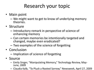 Research your topic
• Main point
  – We might want to get to know of underlying memory
    theories.
• Structure
  – Introductory remark in perspective of science of
    enhancing memory
  – Can certain memories be intentionally targeted and
    changed, maybe even eradicated?
  – Two examples of the science of forgetting
• Conclusion
  – Implication of science of forgetting
• Source
  – Emily Singer, “Manipulating Memory,” Technology Review, May-
    June, 2009
  – Claudia Kalb, “To Pluck a Rooted Sorrow,” Newsweek, April 27, 2009
 