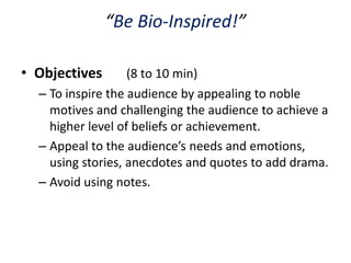 “Be Bio-Inspired!”

• Objectives       (8 to 10 min)
  – To inspire the audience by appealing to noble
    motives and challenging the audience to achieve a
    higher level of beliefs or achievement.
  – Appeal to the audience’s needs and emotions,
    using stories, anecdotes and quotes to add drama.
  – Avoid using notes.
 
