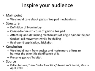 Inspire your audience
• Main point
   – We should care about geckos’ toe pad mechanisms.
• Structure
   –   Definition of biomimicry
   –   Coarse-to-fine structure of geckos’ toe pad
   –   Attaching-and-detaching mechanisms of single hair on toe pad
   –   Geckos’ tail movement while freefalling
   –   Real-world application, StickyBot
• Conclusion
   – We should learn from geckos and make more efforts to
     harness the scientific significance of it.
   – Preserve geckos’ habitat.
• Source
   – Kellar Autumn, “How Gecko Toes Stick,” American Scientist, March-
     April, 2006
 