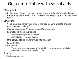Get comfortable with visual aids
• Main point
   – In the form of open club, we can together rebuild clubs’ dwindling or
     burgeoning membership with club coaches as quickly and flexibly as we
     can.
• Structure
   – “The main dangers in this life are the people who want to change
     everything or nothing!”
   – Challenges among IT managers and Toastmasters
   – Solutions to those challenges
       • Cloud computing vs. Club Coaches
       • NIST definition vs. my definition
   – One solution to be transformed into another
   – P.R.I. mantra
   – Conclusion
       • “We are changing our corner of the world, because we are more likely
         evolutionists, rather than revolutionists!”
• Source
   – Various resources
 