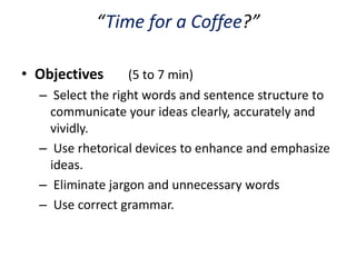“Time for a Coffee?”

• Objectives      (5 to 7 min)
  – Select the right words and sentence structure to
    communicate your ideas clearly, accurately and
    vividly.
  – Use rhetorical devices to enhance and emphasize
    ideas.
  – Eliminate jargon and unnecessary words
  – Use correct grammar.
 