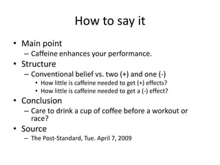 How to say it
• Main point
  – Caffeine enhances your performance.
• Structure
  – Conventional belief vs. two (+) and one (-)
     • How little is caffeine needed to get (+) effects?
     • How little is caffeine needed to get a (-) effect?
• Conclusion
  – Care to drink a cup of coffee before a workout or
    race?
• Source
  – The Post-Standard, Tue. April 7, 2009
 