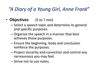 “A Diary of a Young Girl, Anne Frank”
• Objectives       (5 to 7 min)
  – Select a speech topic and determine its general
    and specific purposes.
  – Organize the speech in a manner that best
    achieves those purposes.
  – Ensure the beginning, body and conclusion
    reinforce the purposes.
  – Project sincerity and conviction and control any
    nervousness you may feel.
  – Strive not to use notes.
 