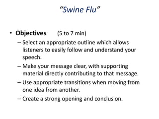 “Swine Flu”

• Objectives       (5 to 7 min)
  – Select an appropriate outline which allows
    listeners to easily follow and understand your
    speech.
  – Make your message clear, with supporting
    material directly contributing to that message.
  – Use appropriate transitions when moving from
    one idea from another.
  – Create a strong opening and conclusion.
 