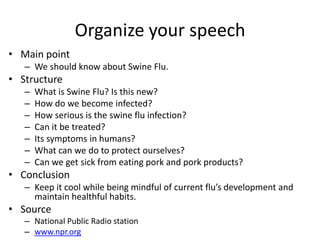 Organize your speech
• Main point
   – We should know about Swine Flu.
• Structure
   –   What is Swine Flu? Is this new?
   –   How do we become infected?
   –   How serious is the swine flu infection?
   –   Can it be treated?
   –   Its symptoms in humans?
   –   What can we do to protect ourselves?
   –   Can we get sick from eating pork and pork products?
• Conclusion
   – Keep it cool while being mindful of current flu’s development and
     maintain healthful habits.
• Source
   – National Public Radio station
   – www.npr.org
 