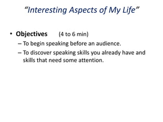 “Interesting Aspects of My Life”

• Objectives       (4 to 6 min)
  – To begin speaking before an audience.
  – To discover speaking skills you already have and
    skills that need some attention.
 