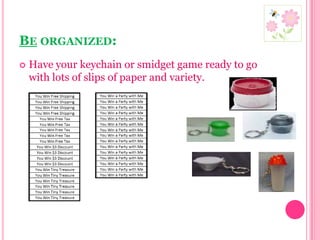 Be organized:Have your keychain or smidget game ready to go with lots of slips of paper and variety. 