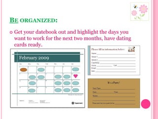 Be organized:Get your datebook out and highlight the days you want to work for the next two months, have dating cards ready.