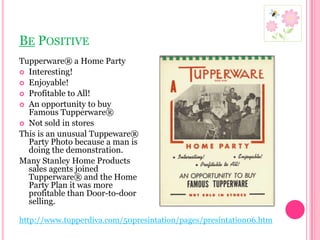 Be PositiveTupperware® a Home PartyInteresting!Enjoyable!Profitable to All!An opportunity to buy Famous Tupperware®Not sold in storesThis is an unusual Tuppeware® Party Photo because a man is doing the demonstration.Many Stanley Home Products sales agents joined Tupperware® and the Home Party Plan it was more profitable than Door-to-door selling.http://www.tupperdiva.com/50presintation/pages/presintation06.htm