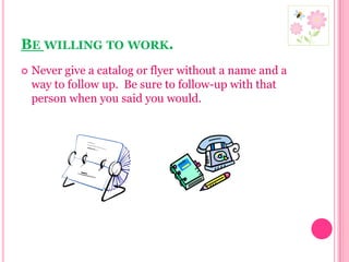 Be willing to work.Never give a catalog or flyer without a name and a way to follow up.  Be sure to follow-up with that person when you said you would.