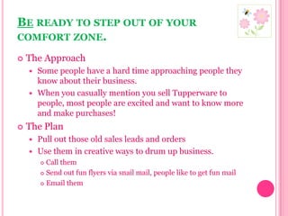 Be ready to step out of your comfort zone.The ApproachSome people have a hard time approaching people they know about their business. When you casually mention you sell Tupperware to people, most people are excited and want to know more and make purchases!  The PlanPull out those old sales leads and orders Use them in creative ways to drum up business.Call themSend out fun flyers via snail mail, people like to get fun mailEmail them