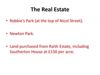 The Real Estate
• Robbie’s Park (at the top of Nicol Street).

• Newton Park.

• Land purchased from Raith Estate, including
  Southerton House at £150 per acre.
 
