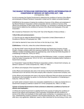 THE BHARAT PETROLEUM CORPORATION LIMITED (DETERMINATION OF
CONDITIONS OF SERVICE OF EMPLOYEE) ACT, 1988
[ 3rd September, 1988.]
An Act to empower the Central Government to determine the conditions of service of the officers
and employees of Bharat Petroleum Corporation Limited and for matters connected therewith.
WHEREAS for the purpose of making the conditions of service of this officers and employees of
the Bharat Petroleum Corporation Limited comparable with the conditions of service of the
officers and employees of other public sector companies, it is necessary to empower the Central
Government to determine the conditions of service of the officers and employees of the said
Corporation.
BE it enacted by Parliament in the Thirty-ninth Year of the Republic of India as follows :--
1.Short title and commencement.-
(1) This Act may be called the Bharat Petroleum Corporation Limited (Determination of
Conditions of Service of Employees) Act, 1988.
(2) It shall be deemed to have come into force on the 2nd day of July, 1988.
2.Definitions.- In this Act, unless the context otherwise requires,--
(a) "Burmah Shell" means the Burmah Shell Oil Storage and Distributing Company of India
Limited, a foreign company within the meaning of section 591 of the Companies Act, 1956 (1 of
1956)as it existed immediately before the appointed day under the Burmah Shell (Acquisition of
Undertakings of India) Act, 1976 (2 of 1976.);
(b) "Burmah Shell Refineries" means the Burmah Shell Refineries Limited, a company registered
under the Indian Companies Act, 1913 (7 of 1913.), as it existed immediately before it became a
Government company;
(c) "Corporation" means the Bharat Petroleum Corporation Limited, a Government company, as
defined in section 617 of the Companies Act, 1956 (1 of 1956.);
(d) "officers and employee of the Corporation" includes,--
(i) the officers and employees who were in the service of the Burmah Shell Refineries and who
continued to be in the service of the said company after it became a Government company; and
(ii) the officers and employees who were in the service of Burmah Shell and whose services were
transferred to the Corporation by section 9 of the Burmah Shell (Acquisition of Undertakings in
India) Act, 1976 (2 of 1976.);
(e) "public sector company" means any corporation established by or under any Central Act or a
Government company as defined in section 617 of the Companies Act, 1956 (1 of 1956.).
3.Power of Central Government to frame schemes to determine conditions of service of
officers and employees.-
(1) Where the Central Government is satisfied that for the purpose of making the conditions of
service of the officers and employees of the Corporation comparable with the conditions of
service of the officer and employee of other public sector companies, it is necessary so to do, it
may, notwithstanding anything contained in the Industrial Disputes Act, 1947 (34 of 1947.) or any
other law or any agreement, settlement, award or other instrument for the time being in force, and
 