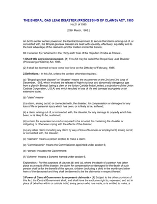 THE BHOPAL GAS LEAK DISASTER (PROCESSING OF CLAIMS) ACT, 1985
No.21 of 1985
[29th March, 1985.]
An Act to confer certain powers on the Central Government to secure that claims arising out of, or
connected with, the Bhopal gas leak disaster are dealt with speedily, effectively, equitably and to
the best advantage of the claimants and for matters incidental thereto.
BE it enacted by Parliament in the Thirty-sixth Year of the Republic of India as follows:-
1.Short title and commencement.- (1) This Act may be called the Bhopal Gas Leak Disaster
(Processing of Claims) Act, 1985.
(2) It shall be deemed to have come into force on the 20th day of February, 1985.
2.Definitions.- In this Act, unless the context otherwise requires,-
(a) "Bhopal gas leak disaster" or "disaster' means the occurrence on the 2nd and 3rd days of
December, 1985, which involved the release of highly noxious and abnormally dangerous gas
from a plant in Bhopal (being a plant of the Union Carbide India Limited, a subsidiary of the Union
Carbide Corporation, U.S.A) and which resulted in loss of life and damage to property on an
extensive scale;
(b) "claim" means-
(i) a claim, arising out of, or connected with, the disaster, for compensation or damages for any
loss of life or personal injury which has been, or is likely to be, suffered;
(ii) a claim, arising out of, or connected with, the disaster, for any damage to property which has
been, or is likely to be, sustained;
(iii) a claim for expenses incurred or required to be incurred for containing the disaster or
mitigating or otherwise coping with the effects of the disaster;
(iv) any other claim (including any claim by way of loss of business or employment) arising out of,
or connected with, the disaster;
(c) "claimant" means a person entitled to make a claim;
(d) "Commissioner" means the Commissioner appointed under section 6;
(e) "person" includes the Government;
(f) "Scheme" means a Scheme framed under section 9.
Explanation.- For the purposes of clauses (b) and (c), where the death of a person has taken
place as a result of the disaster, the claim for compensation or damages for the death of such
person shall be for the benefit of the spouse, children (including a child in the womb) and other
heirs of the deceased and they shall be deemed to be the claimants in respect thereof.
3.Power of Central Government to represent claimants.- (1) Subject to the other provision of
this Act, the Central Government shall, and shall have the exclusive right to, represent, and act in
place of (whether within or outside India) every person who has made, or is entitled to make, a
 