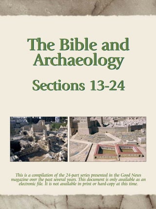 This is a compilation of the 24-part series presented in the Good News
magazine over the past several years. This document is only available as an
electronic ﬁle. It is not available in print or hard-copy at this time.
The Bible and
Archaeology
Sections 13-24
The Bible and
Archaeology
Sections 13-24
 