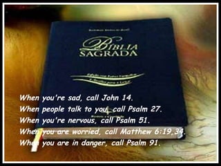 When you're sad, call John 14. When people talk to you, call Psalm 27.  When you're nervous, call Psalm 51.  When you are worried, call Matthew 6:19,34. When you are in danger, call Psalm 91. 