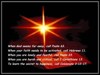 When God seems far away, call Psalm 63.  When your faith needs to be activated, call Hebrews 11.  When you are lonely and fearful, call Psalm 23.  When you are harsh and critical, call 1 Corinthians 13.  To learn the secret to happiness, call Colossians 3:12-17. 