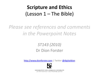 Scripture and Ethics(Lesson 1 – The Bible)Please see references and comments in the Powerpoint Notes ST143 (2010) Dr Dion Forster http://www.dionforster.com | Twitter @digitaldion 