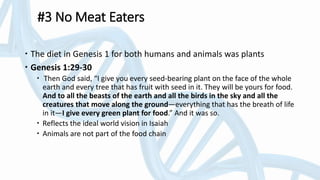 #3 No Meat Eaters
 The diet in Genesis 1 for both humans and animals was plants
 Genesis 1:29-30
 Then God said, “I give you every seed-bearing plant on the face of the whole
earth and every tree that has fruit with seed in it. They will be yours for food.
And to all the beasts of the earth and all the birds in the sky and all the
creatures that move along the ground—everything that has the breath of life
in it—I give every green plant for food.” And it was so.
 Reflects the ideal world vision in Isaiah
 Animals are not part of the food chain
 