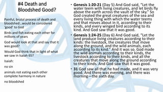#4 Death and
Bloodshed Good?
 Genesis 1:20-21 (Day 5) And God said, “Let the
water teem with living creatures, and let birds fly
above the earth across the vault of the sky.” So
God created the great creatures of the sea and
every living thing with which the water teems
and that moves about in it, according to their
kinds, and every winged bird according to its
kind. And God saw that it was good.
 Genesis 1:24-25 (Day 6) And God said, “Let the
land produce living creatures according to their
kinds: the livestock, the creatures that move
along the ground, and the wild animals, each
according to its kind.” And it was so. God made
the wild animals according to their kinds, the
livestock according to their kinds, and all the
creatures that move along the ground according
to their kinds. And God saw that it was good.
 31 God saw all that he had made, and it was very
good. And there was evening, and there was
morning—the sixth day.
Painful, brutal process of death and
bloodshed…would be considered
‘good’ to God
Birds and fish eating each other for
millions of years
God would look at that and say that it
was good?
Would God think that in light of what
we saw in Isaiah 65?
Isaiah:
no sin
animals not eating each other
complete harmony in nature
no bloodshed
 