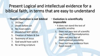 Present Logical and intellectual evidence for a
biblical faith, in terms that are easy to understand
 Theistic Evolution is not biblical
1. 24 Days
2. Death before sin
3. No meat eaters
4. Bloodshed NOT GOOD
5. Creation of Adam & Eve
6. Testimony of Jesus
7. God would have said it
8. Re-writing scripture
 Evolution is scientifically
impossible
 It does not stand the test of
scientific scrutiny
1. Does not pass test of scientific
law, Laws of Thermodynamics
2. Does not pass test of
mathematical possibility
3. Does not have evidence from
fossil record
 