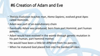 #6 Creation of Adam and Eve
 Theistic Evolution teaches man, Homo Sapiens, evolved great Apes
called Hominids.
 Adam was part of an evolutionary chain
 Eventually Adam was produced, born from part Hominid, part human
parents.
 Adam would have evolved in the womb through genetic mutation in
his part human, part hominid mother.
 He would have been a little bit different from his parents
 When he matured God placed him into the Garden of Eden.
 