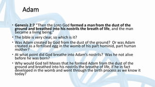 Adam
 Genesis 2:7 “Then the LORD God formed a manfrom the dust of the
ground and breathed into his nostrils the breath of life, and the man
became a living being.”
 The bible is very clear, so which is it?
 Was Adam created by God from the dust of the ground? Or was Adam
created as a fertilised egg in the womb of his part hominid, part human
mother?
 At what point did God breathe into Adam’s nostrils? Was he not alive
before he was born?
 Why would God tell Moses that he formed Adam from the dust of the
ground and breathed into his nostrils the breathe of life, if he in fact
developed in the womb and went through the birth process as we know it
today?
 