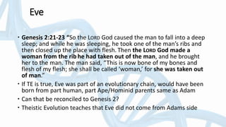 Eve
 Genesis 2:21-23 “So the LORD God caused the man to fall into a deep
sleep; and while he was sleeping, he took one of the man’s ribs and
then closed up the place with flesh. Then the LORD God made a
woman from the rib he had taken out of the man, and he brought
her to the man. The man said, “This is now bone of my bones and
flesh of my flesh; she shall be called ‘woman,’ for she was taken out
of man.”
 If TE is true, Eve was part of an evolutionary chain, would have been
born from part human, part Ape/Hominid parents same as Adam
 Can that be reconciled to Genesis 2?
 Theistic Evolution teaches that Eve did not come from Adams side
 