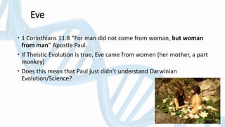 Eve
 1 Corinthians 11:8 “For man did not come from woman, but woman
from man” Apostle Paul.
 If Theistic Evolution is true, Eve came from women (her mother, a part
monkey)
 Does this mean that Paul just didn’t understand Darwinian
Evolution/Science?
 