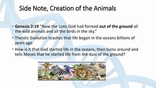 Side Note, Creation of the Animals
 Genesis 2:19 “Now the LORD God had formed out of the ground all
the wild animals and all the birds in the sky.”
 Theistic Evolution teaches that life began in the oceans billions of
years ago
 How is it that God started life in the oceans, then turns around and
tells Moses that he started life from the dust of the ground?
 