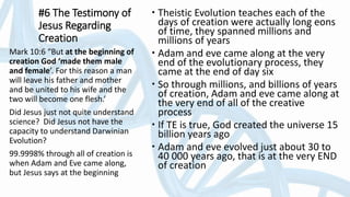 #6 The Testimony of
Jesus Regarding
Creation
 Theistic Evolution teaches each of the
days of creation were actually long eons
of time, they spanned millions and
millions of years
 Adam and eve came along at the very
end of the evolutionary process, they
came at the end of day six
 So through millions, and billions of years
of creation, Adam and eve came along at
the very end of all of the creative
process
 If TE is true, God created the universe 15
billion years ago
 Adam and eve evolved just about 30 to
40 000 years ago, that is at the very END
of creation
Mark 10:6 “But at the beginning of
creation God ‘made them male
and female’. For this reason a man
will leave his father and mother
and be united to his wife and the
two will become one flesh.’
Did Jesus just not quite understand
science? Did Jesus not have the
capacity to understand Darwinian
Evolution?
99.9998% through all of creation is
when Adam and Eve came along,
but Jesus says at the beginning
 