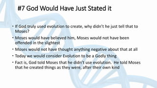 #7 God Would Have Just Stated it
 If God truly used evolution to create, why didn’t he just tell that to
Moses?
 Moses would have believed him, Moses would not have been
offended in the slightest
 Moses would not have thought anything negative about that at all
 Today we would consider Evolution to be a Godly thing
 Fact is, God told Moses that he didn’t use evolution. He told Moses
that he created things as they were, after their own kind
 