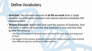 Define Vocabulary
 Evolution: The common descent of all life on earth from a single
ancestor via undirected mutation and natural selection (textbook Def
Neodarwinism)
 Theistic Evolution: Belief that God used the process of Evolution, that
the Earth is billions of years old, that evolution is true and that God
guided this process.
 The Days of Creation in Genesis were not literal 24 hour days, but long eons
of time
 Life began in the oceans, gradually evolved into living creatures, that evolved
into different species resulting in Adam and Eve
 
