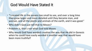 God Would Have Stated It
 “I created life in the oceans too small to see, and over a long time
they grew larger and more detailed until they became man, and
woman, and all the plants and animals of the earth, and it was good.”
 Why didn’t God just tell that to Moses?
 Problem is, that’s not what God told Moses
 Why would God have worded creation the way that He did in Genesis
when he could have easily worded it another way that would have
been more truthful?
 