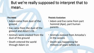 The Bible
 Adam came from dust of the
ground
 Eve came from the dust of the
ground and Adam’s rib
 Animals were created from the
dust of the ground
 Death entered the world
through Adam sin
Theistic Evolution
 Adam and Eve came from part
hominid (Ape), part human
parents
 Animals evolved from Amoeba's
in the oceans
 Death was happening for
millions of years before sin
But we’re really supposed to interpret that to
mean…
 