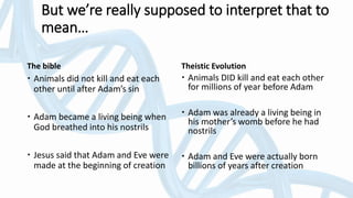 The bible
 Animals did not kill and eat each
other until after Adam’s sin
 Adam became a living being when
God breathed into his nostrils
 Jesus said that Adam and Eve were
made at the beginning of creation
Theistic Evolution
 Animals DID kill and eat each other
for millions of year before Adam
 Adam was already a living being in
his mother’s womb before he had
nostrils
 Adam and Eve were actually born
billions of years after creation
But we’re really supposed to interpret that to
mean…
 
