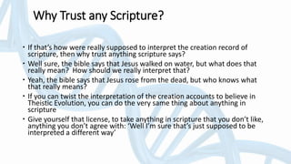Why Trust any Scripture?
 If that’s how were really supposed to interpret the creation record of
scripture, then why trust anything scripture says?
 Well sure, the bible says that Jesus walked on water, but what does that
really mean? How should we really interpret that?
 Yeah, the bible says that Jesus rose from the dead, but who knows what
that really means?
 If you can twist the interpretation of the creation accounts to believe in
Theistic Evolution, you can do the very same thing about anything in
scripture
 Give yourself that license, to take anything in scripture that you don’t like,
anything you don’t agree with: ‘Well I’m sure that’s just supposed to be
interpreted a different way’
 