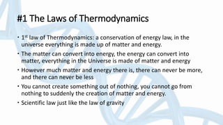 #1 The Laws of Thermodynamics
 1st law of Thermodynamics: a conservation of energy law, in the
universe everything is made up of matter and energy.
 The matter can convert into energy, the energy can convert into
matter, everything in the Universe is made of matter and energy
 However much matter and energy there is, there can never be more,
and there can never be less
 You cannot create something out of nothing, you cannot go from
nothing to suddenly the creation of matter and energy.
 Scientific law just like the law of gravity
 