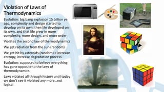 Violation of Laws of
Thermodynamics
Evolution: big bang explosion 15 billion ye
ago, complexity and design started to
develop on its own, then life developed on
its own, and that life grew in more
complexity, more design, and more order
Violates the second law of thermodynamics
We get radiation from the sun (random)
We get hit by asteroids (random) = increase
entropy, increase degradation process
Evolution: supposed to believe everything
has gone opposite to the laws of
thermodynamics
Laws violated all through history until today
we don’t see it violated any more…not
logical
 