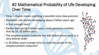 #2 Mathematical Probability of Life Developing
Over Time
 Time + chance means anything is possible (very slow process)
 Evolution: Life started developing about 3 billion years ago
 Is that enough time?
 Rather then giving 3 billion years, really generous multiply
that by 10, 30 billion years
 The simplest protein molecule has 400 linked amino acids in a
very distinct order
 Is 30 billion years enough time to solve the puzzle of the
simplest protein molecule?
 