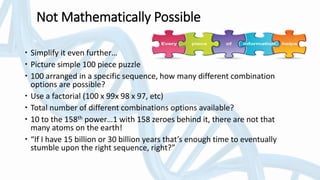 Not Mathematically Possible
 Simplify it even further…
 Picture simple 100 piece puzzle
 100 arranged in a specific sequence, how many different combination
options are possible?
 Use a factorial (100 x 99x 98 x 97, etc)
 Total number of different combinations options available?
 10 to the 158th power…1 with 158 zeroes behind it, there are not that
many atoms on the earth!
 “If I have 15 billion or 30 billion years that’s enough time to eventually
stumble upon the right sequence, right?”
 