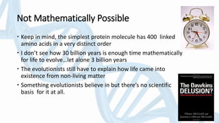 Not Mathematically Possible
 Keep in mind, the simplest protein molecule has 400 linked
amino acids in a very distinct order
 I don’t see how 30 billion years is enough time mathematically
for life to evolve…let alone 3 billion years
 The evolutionists still have to explain how life came into
existence from non-living matter
 Something evolutionists believe in but there’s no scientific
basis for it at all.
 