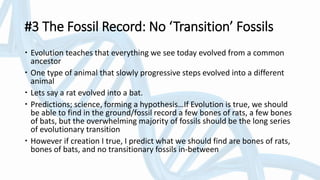 #3 The Fossil Record: No ‘Transition’ Fossils
 Evolution teaches that everything we see today evolved from a common
ancestor
 One type of animal that slowly progressive steps evolved into a different
animal
 Lets say a rat evolved into a bat.
 Predictions; science, forming a hypothesis…If Evolution is true, we should
be able to find in the ground/fossil record a few bones of rats, a few bones
of bats, but the overwhelming majority of fossils should be the long series
of evolutionary transition
 However if creation I true, I predict what we should find are bones of rats,
bones of bats, and no transitionary fossils in-between
 