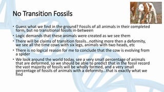No Transition Fossils
 Guess what we find in the ground? Fossils of all animals in their completed
form, but no transitional fossils in-between
 Logic demands that these animals were created as we see them
 There will be claims of transition fossils…nothing more then a deformity,
we see all the time cows with six legs, animals with two heads, etc
 There is no logical reason for me to conclude that the cow is evolving from
a spider
 We look around the world today, see a very small percentage of animals
that are deformed, so we should be able to predict that in the fossil record
the vast majority of fossils will be wholly formed, and a very small
percentage of fossils of animals with a deformity...that is exactly what we
find
 