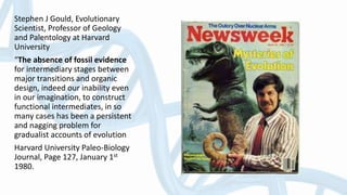 Stephen J Gould, Evolutionary
Scientist, Professor of Geology
and Palentology at Harvard
University
“The absence of fossil evidence
for intermediary stages between
major transitions and organic
design, indeed our inability even
in our imagination, to construct
functional intermediates, in so
many cases has been a persistent
and nagging problem for
gradualist accounts of evolution
Harvard University Paleo-Biology
Journal, Page 127, January 1st
1980.
 