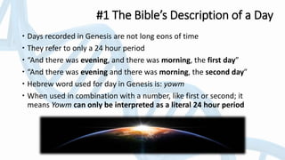 #1 The Bible’s Description of a Day
 Days recorded in Genesis are not long eons of time
 They refer to only a 24 hour period
 “And there was evening, and there was morning, the first day”
 “And there was evening and there was morning, the second day”
 Hebrew word used for day in Genesis is: yowm
 When used in combination with a number, like first or second; it
means Yowm can only be interpreted as a literal 24 hour period
 