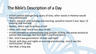 The Bible’s Description of a Day
 If God created through long spans of time, other words in Hebrew would
have conveyed it
 Yamin, alone or with evening and morning, would’ve meant it was ‘days’ of
evening and morning
 Kadem, ‘and it was form days of old’
 Olam, with days ‘and it was days of old’
 If God intended to communicate long periods of time, the words existed to
convey that message, but God didn’t use those words
 Dor, ‘and it was generations’ of days and night
 Tamid, with days and nights or evening and morning, ‘and it was the
continuation’ of days
 Yam-Rob, a long day
 